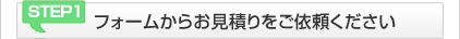 STEP1 フォームからお見積りをご依頼ください