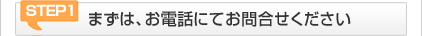 STEP1 まずは、お電話にてお問合せください