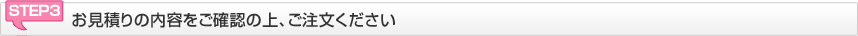 STEP3 お見積りの内容をご確認の上、ご注文ください
