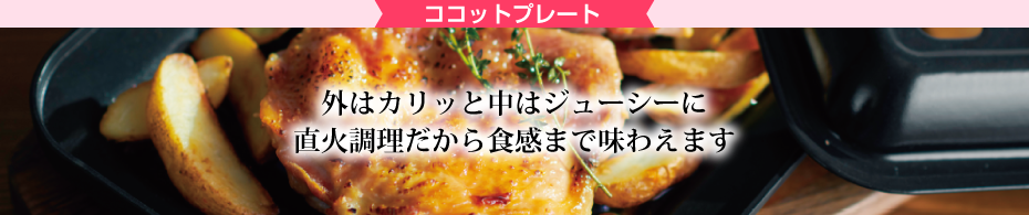 ココットプレート 外は仮っと仲はジューシーに直火調理だから触感まで味わえます 幅広い火力を実現。効率的に楽しくお料理。