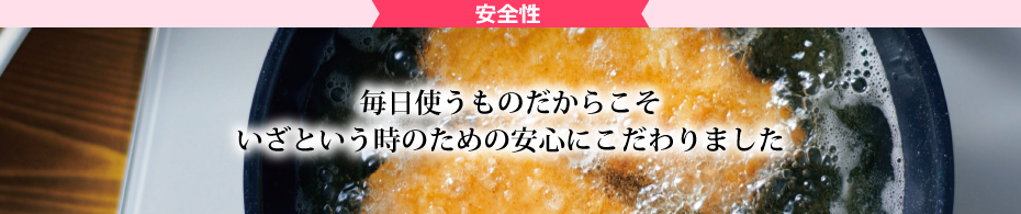 安全性 毎日使うものだからこそいざという時のための安心にこだわりました