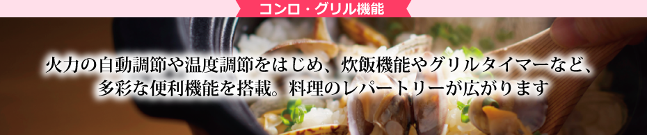 コンロ・グリル機能 火力の自動調整や温度調節をはじめ、炊飯機能やグリルタイマーなど、多彩な便利機能を搭載。料理のレパートリーが広がります。
