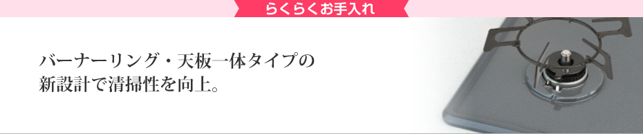 ラクラクお手入れ バーナーリング・天板一体タイプの新設計で掃除性を向上。